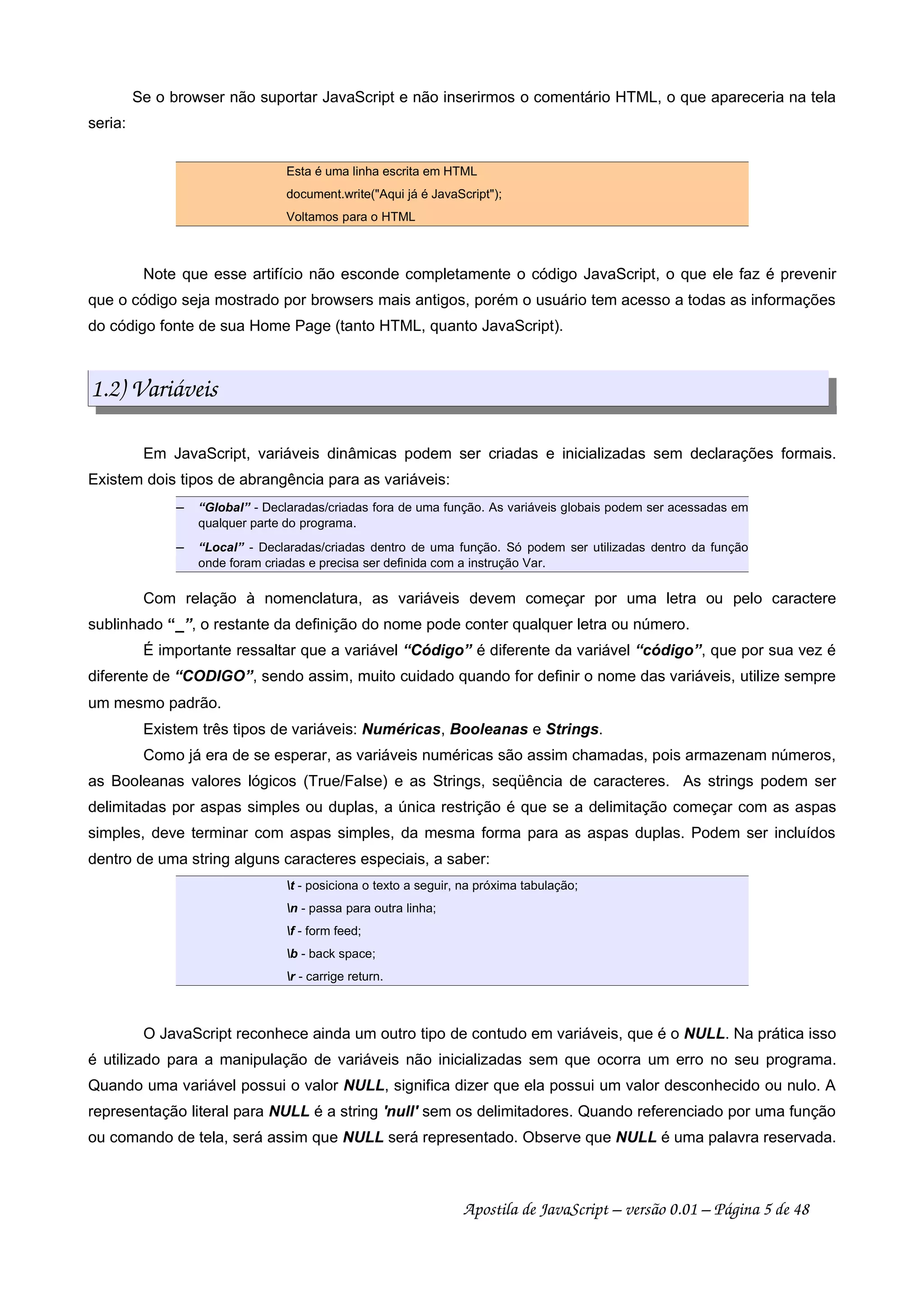 Se o browser não suportar JavaScript e não inserirmos o comentário HTML, o que apareceria na tela
seria:
Esta é uma linha escrita em HTML
document.write("Aqui já é JavaScript");
Voltamos para o HTML
Note que esse artifício não esconde completamente o código JavaScript, o que ele faz é prevenir
que o código seja mostrado por browsers mais antigos, porém o usuário tem acesso a todas as informações
do código fonte de sua Home Page (tanto HTML, quanto JavaScript).
1.2) Variáveis
Em JavaScript, variáveis dinâmicas podem ser criadas e inicializadas sem declarações formais.
Existem dois tipos de abrangência para as variáveis:
 
“Global” - Declaradas/criadas fora de uma função. As variáveis globais podem ser acessadas em
qualquer parte do programa.
 
“Local” - Declaradas/criadas dentro de uma função. Só podem ser utilizadas dentro da função
onde foram criadas e precisa ser definida com a instrução Var.
Com relação à nomenclatura, as variáveis devem começar por uma letra ou pelo caractere
sublinhado “_”, o restante da definição do nome pode conter qualquer letra ou número.
É importante ressaltar que a variável “Código” é diferente da variável “código”, que por sua vez é
diferente de “CODIGO”, sendo assim, muito cuidado quando for definir o nome das variáveis, utilize sempre
um mesmo padrão.
Existem três tipos de variáveis: Numéricas, Booleanas e Strings.
Como já era de se esperar, as variáveis numéricas são assim chamadas, pois armazenam números,
as Booleanas valores lógicos (True/False) e as Strings, seqüência de caracteres. As strings podem ser
delimitadas por aspas simples ou duplas, a única restrição é que se a delimitação começar com as aspas
simples, deve terminar com aspas simples, da mesma forma para as aspas duplas. Podem ser incluídos
dentro de uma string alguns caracteres especiais, a saber:
t - posiciona o texto a seguir, na próxima tabulação;
n - passa para outra linha;
f - form feed;
b - back space;
r - carrige return.
O JavaScript reconhece ainda um outro tipo de contudo em variáveis, que é o NULL. Na prática isso
é utilizado para a manipulação de variáveis não inicializadas sem que ocorra um erro no seu programa.
Quando uma variável possui o valor NULL, significa dizer que ela possui um valor desconhecido ou nulo. A
representação literal para NULL é a string 'null' sem os delimitadores. Quando referenciado por uma função
ou comando de tela, será assim que NULL será representado. Observe que NULL é uma palavra reservada.
Apostila de JavaScript – versão 0.01 – Página 5 de 48
 