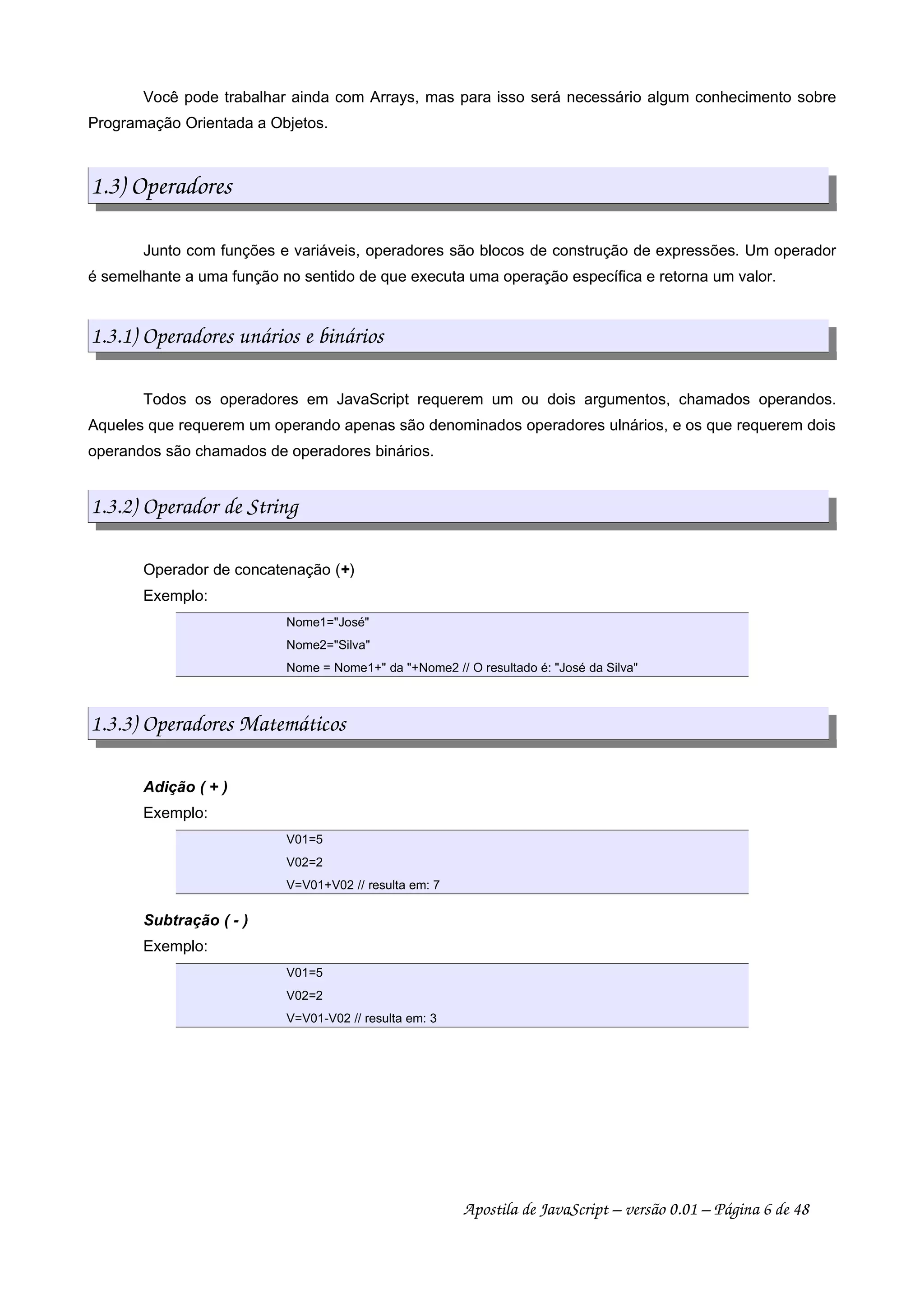 Você pode trabalhar ainda com Arrays, mas para isso será necessário algum conhecimento sobre
Programação Orientada a Objetos.
1.3) Operadores
Junto com funções e variáveis, operadores são blocos de construção de expressões. Um operador
é semelhante a uma função no sentido de que executa uma operação específica e retorna um valor.
1.3.1) Operadores unários e binários
Todos os operadores em JavaScript requerem um ou dois argumentos, chamados operandos.
Aqueles que requerem um operando apenas são denominados operadores ulnários, e os que requerem dois
operandos são chamados de operadores binários.
1.3.2) Operador de String
Operador de concatenação (+)
Exemplo:
Nome1="José"
Nome2="Silva"
Nome = Nome1+" da "+Nome2 // O resultado é: "José da Silva"
1.3.3) Operadores Matemáticos
Adição ( + )
Exemplo:
V01=5
V02=2
V=V01+V02 // resulta em: 7
Subtração ( - )
Exemplo:
V01=5
V02=2
V=V01-V02 // resulta em: 3
Apostila de JavaScript – versão 0.01 – Página 6 de 48
 