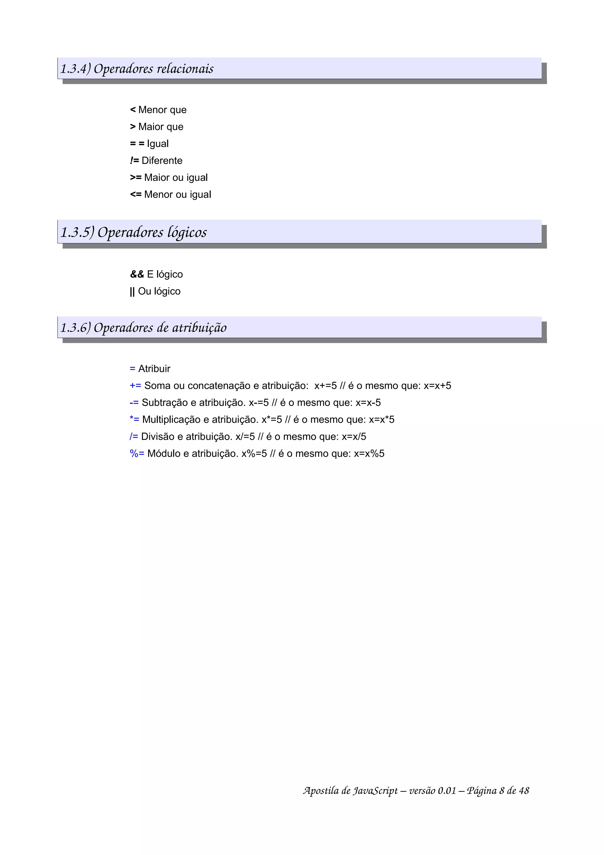 1.3.4) Operadores relacionais
< Menor que
> Maior que
= = Igual
!= Diferente
>= Maior ou igual
<= Menor ou igual
1.3.5) Operadores lógicos
&& E lógico
|| Ou lógico
1.3.6) Operadores de atribuição
= Atribuir
+= Soma ou concatenação e atribuição: x+=5 // é o mesmo que: x=x+5
-= Subtração e atribuição. x-=5 // é o mesmo que: x=x-5
*= Multiplicação e atribuição. x*=5 // é o mesmo que: x=x*5
/= Divisão e atribuição. x/=5 // é o mesmo que: x=x/5
%= Módulo e atribuição. x%=5 // é o mesmo que: x=x%5
Apostila de JavaScript – versão 0.01 – Página 8 de 48
 