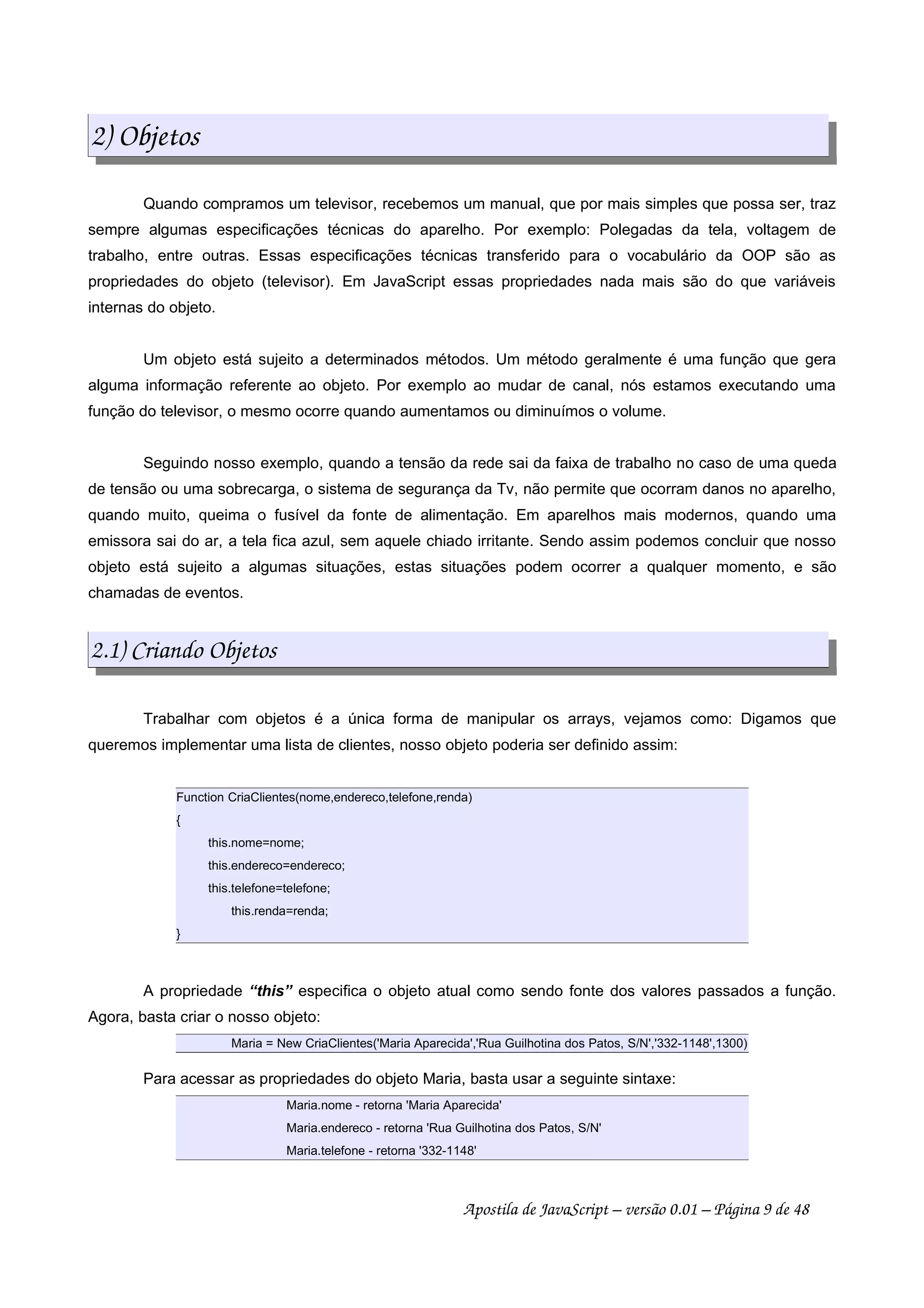2) Objetos
Quando compramos um televisor, recebemos um manual, que por mais simples que possa ser, traz
sempre algumas especificações técnicas do aparelho. Por exemplo: Polegadas da tela, voltagem de
trabalho, entre outras. Essas especificações técnicas transferido para o vocabulário da OOP são as
propriedades do objeto (televisor). Em JavaScript essas propriedades nada mais são do que variáveis
internas do objeto.
Um objeto está sujeito a determinados métodos. Um método geralmente é uma função que gera
alguma informação referente ao objeto. Por exemplo ao mudar de canal, nós estamos executando uma
função do televisor, o mesmo ocorre quando aumentamos ou diminuímos o volume.
Seguindo nosso exemplo, quando a tensão da rede sai da faixa de trabalho no caso de uma queda
de tensão ou uma sobrecarga, o sistema de segurança da Tv, não permite que ocorram danos no aparelho,
quando muito, queima o fusível da fonte de alimentação. Em aparelhos mais modernos, quando uma
emissora sai do ar, a tela fica azul, sem aquele chiado irritante. Sendo assim podemos concluir que nosso
objeto está sujeito a algumas situações, estas situações podem ocorrer a qualquer momento, e são
chamadas de eventos.
2.1) Criando Objetos
Trabalhar com objetos é a única forma de manipular os arrays, vejamos como: Digamos que
queremos implementar uma lista de clientes, nosso objeto poderia ser definido assim:
Function CriaClientes(nome,endereco,telefone,renda)
{
this.nome=nome;
this.endereco=endereco;
this.telefone=telefone;
this.renda=renda;
}
A propriedade “this” especifica o objeto atual como sendo fonte dos valores passados a função.
Agora, basta criar o nosso objeto:
Maria = New CriaClientes('Maria Aparecida','Rua Guilhotina dos Patos, S/N','332-1148',1300)
Para acessar as propriedades do objeto Maria, basta usar a seguinte sintaxe:
Maria.nome - retorna 'Maria Aparecida'
Maria.endereco - retorna 'Rua Guilhotina dos Patos, S/N'
Maria.telefone - retorna '332-1148'
Apostila de JavaScript – versão 0.01 – Página 9 de 48
 