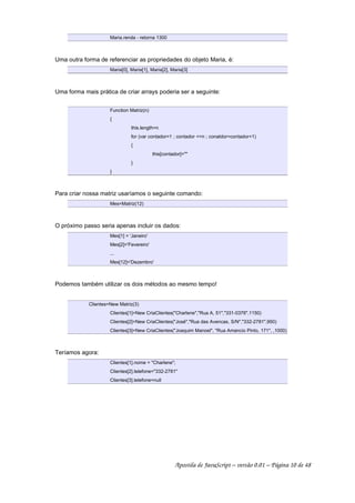 Maria.renda - retorna 1300
Uma outra forma de referenciar as propriedades do objeto Maria, é:
Maria[0], Maria[1], Maria[2], Maria[3]
Uma forma mais prática de criar arrays poderia ser a seguinte:
Function Matriz(n)
{
this.length=n
for (var contador=1 ; contador <=n ; conatdor=contador+1)
{
this[contador]=""
}
}
Para criar nossa matriz usaríamos o seguinte comando:
Mes=Matriz(12)
O próximo passo seria apenas incluir os dados:
Mes[1] = 'Janeiro'
Mes[2]='Fevereiro'
...
Mes[12]='Dezembro'
Podemos também utilizar os dois métodos ao mesmo tempo!
Clientes=New Matriz(3)
Clientes[1]=New CriaClientes("Charlene","Rua A, 51","331-0376",1150)
Clientes[2]=New CriaClientes("José","Rua das Avencas, S/N","332-2781",950)
Clientes[3]=New CriaClientes("Joaquim Manoel", "Rua Amancio Pinto, 171", ,1000)
Teríamos agora:
Clientes[1].nome = "Charlene";
Clientes[2].telefone="332-2781"
Clientes[3].telefone=null
Apostila de JavaScript – versão 0.01 – Página 10 de 48
 