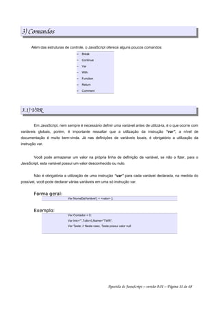 3) Comandos
Além das estruturas de controle, o JavaScript oferece alguns poucos comandos:
 
Break
 
Continue
 
Var
 
With
 
Function
 
Return
 
Comment
3.1) VAR
Em JavaScript, nem sempre é necessário definir uma variável antes de utilizá-la, é o que ocorre com
variáveis globais, porém, é importante ressaltar que a utilização da instrução “var”, a nível de
documentação é muito bem-vinda. Já nas definições de variáveis locais, é obrigatório a utilização da
instrução var.
Você pode armazenar um valor na própria linha de definição da variável, se não o fizer, para o
JavaScript, esta variável possui um valor desconhecido ou nulo.
Não é obrigatória a utilização de uma instrução “var” para cada variável declarada, na medida do
possível, você pode declarar várias variáveis em uma só instrução var.
 ¢¡¤£¦¥¨§¨©£§
Var NomeDaVariável [ = valor ];
 !¥#$¡%
Var Contador = 0;
Var Inic=,Tolls=0,Name=TWR;
Var Teste; // Neste caso, Teste possui valor null
Apostila de JavaScript – versão 0.01 – Página 11 de 48
 
