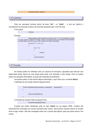 document.write(x) // resulta: 5
3.4) Continue
Pode ser executado somente dentro de loops “for”... ou “while” ... e tem por objetivo o
cancelamento da execução do bloco de comandos passando para o início do loop.
Forma geral:
Continue
Exemplo:
Neste exemplo, serão impressos os números de 1 a 10, com exceção do número
5, ou seja, quando a variável “x” atinge o valor 5 a execução do bloco de comandos é interrompida e
o controle retorna ao início do loop, onde a variável “x” será incrementada.
For (var x=1 ; x  10 ; x++)
{
If (x = = 5)
{
continue
}
document.write(x)
}
3.5) Funções
As funções podem ser definidas como um conjunto de instruções, agrupadas para executar uma
determinada tarefa. Dentro de uma função pode existir uma chamada a outra função. Para as funções
podem ser passadas informações, as quais são chamadas de parâmetros.
As funções podem ou não retornar alguma informação, o que é feito com o comando Return.
A definição de uma função é feita da seguinte forma:
Function NomeDaFunção([ parametro1, parametro2, ..., parametroN ])
{
...
[Return(ValorDeRetorno)]
}
A chamada de funções é feita da seguite forma:
NomeDaFunção([parâmetros])
Funções são melhor declaradas entre as tags head de sua página HTML. Funções são
frequentemente chamadas por eventos acionados pelo usuário. Assim parece razoável colocar as funções
entre as tags head. Elas são carregadas antes que o usuário faça alguma coisa que possa chamar uma
função.
Apostila de JavaScript – versão 0.01 – Página 13 de 48
 