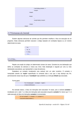 // end hiding contents --
/script
/head
body
...
scripthello();/script
...
/body
/html
3.7) Estruturas de Controle
Existem algumas estruturas de controle que lhe permitem modificar o fluxo de execução de um
programa. Estas estruturas permitem executar o código baseado em condições lógicas ou um número
determinado de vezes.
 
For...
 
For...In
 
If...Else...
 
While...
3.7.1) For...
Repete uma seção do código um determinado número de vezes. Consiste de uma declaração que
define as condições da estrutura e marca seu início. Esta declaração é seguida por uma ou mais
declarações executáveis, que representam o corpo da estrutura.
Estabelece um contador inicializando uma variável com um valor numérico. O contador é
manipulado através da ação especificada no comando toda a vez que o loop alcança seu fim,
permanecendo nesse loop até que a condição seja satisfeita ou a instrução Break seja executada.
Forma geral:
For (inicialização ; condição ; ação)
{ Corpo da Estrutura }
No exemplo abaixo, o bloco de instruções será executado 10 vezes, pois a variável contador é
inicializada com o valor 1 e o bloco de instruções será executado enquanto contador for menor que 11. A
cada execução do bloco de instruções contador é incrementado.
For (var contador = 1; contador  11; contador++)
{ document.write(Contador); }
Apostila de JavaScript – versão 0.01 – Página 15 de 48
 