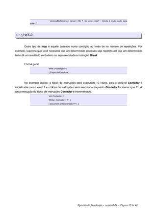 VariavelDeRetorno= (anos=16) ? 'Já pode votar!' : 'Ainda é muito cedo para
votar...'
3.7.5) While
Outro tipo de loop é aquele baseado numa condição ao invés de no número de repetições. Por
exemplo, suponha que você necessita que um determinado processo seja repetido até que um determinado
teste dê um resultado verdadeiro ou seja executada a instrução Break.
Forma geral:
while (condição)
{ Corpo da Estrutura }
No exemplo abaixo, o bloco de instruções será executado 10 vezes, pois a variável Contador é
inicializada com o valor 1 e o bloco de instruções será executado enquanto Contador for menor que 11. A
cada execução do bloco de instruções Contador é incrementado.
Var Contador=1;
While ( Contador  11 )
{ document.write(Contador++) ;}
Apostila de JavaScript – versão 0.01 – Página 17 de 48
 