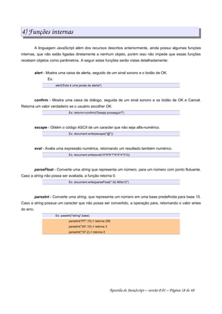 4) Funções internas
A linguagem JavaScript além dos recursos descritos anteriormente, ainda possui algumas funçòes
internas, que não estão ligadas diretamente a nenhum objeto, porém isso não impede que essas funções
recebam objetos como parâmetros. A seguir estas funções serão vistas detalhadamente:
alert - Mostra uma caixa de alerta, seguido de um sinal sonoro e o botão de OK.
Ex:
alert('Esta é uma janela de alerta!')
confirm - Mostra uma caixa de diálogo, seguida de um sinal sonoro e os botão de OK e Cancel.
Retorna um valor verdadeiro se o usuário escolher OK.
Ex: retorno=confirm('Deseja prosseguir?')
escape - Obtém o código ASCII de um caracter que não seja alfa-numérico.
Ex: document.write(escape(@))
eval - Avalia uma expressão numérica, retornando um resultado também numérico.
Ex: document.write(eval(10*9*8*7*6*5*4*3*2))
parseFloat - Converte uma string que representa um número, para um número com ponto flutuante.
Caso a string não possa ser avaliada, a função retorna 0.
Ex: document.write(parseFloat(-32.465e12)
parseInt - Converte uma string, que representa um número em uma base predefinida para base 10.
Caso a string possua um caracter que não possa ser convertido, a operação para, retornando o valor antes
do erro.
Ex: paseInt(string,base)
parseInt(FF,15) // retorna 256
parseInt(3A,10) // retorna 3
parseInt(10,2) // retorna 2
Apostila de JavaScript – versão 0.01 – Página 18 de 48
 