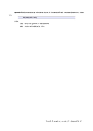 prompt - Monta uma caixa de entrada de dados, de forma simplificada comparando-se com o objeto
text.
Ex: prompt(label [,valor])
onde:
label - texto que aparece ao lado da caixa.
valor - é o conteúdo inicial da caixa.
Apostila de JavaScript – versão 0.01 – Página 19 de 48
 