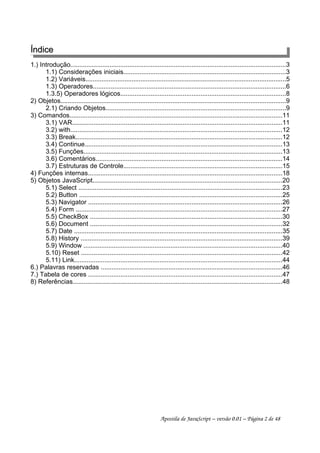 ÍndiceÍndice
1.) Introdução.........................................................................................................................3
1.1) Considerações iniciais...........................................................................................3
1.2) Variáveis.................................................................................................................5
1.3) Operadores............................................................................................................6
1.3.5) Operadores lógicos.............................................................................................8
2) Objetos...............................................................................................................................9
2.1) Criando Objetos.....................................................................................................9
3) Comandos.......................................................................................................................11
3.1) VAR......................................................................................................................11
3.2) with.......................................................................................................................12
3.3) Break....................................................................................................................12
3.4) Continue...............................................................................................................13
3.5) Funções................................................................................................................13
3.6) Comentários.........................................................................................................14
3.7) Estruturas de Controle.........................................................................................15
4) Funções internas.............................................................................................................18
5) Objetos JavaScript...........................................................................................................20
5.1) Select ..................................................................................................................23
5.2) Button ..................................................................................................................25
5.3) Navigator .............................................................................................................26
5.4) Form ....................................................................................................................27
5.5) CheckBox ............................................................................................................30
5.6) Document ............................................................................................................32
5.7) Date .....................................................................................................................35
5.8) History .................................................................................................................39
5.9) Window ................................................................................................................40
5.10) Reset .................................................................................................................42
5.11) Link.....................................................................................................................44
6.) Palavras reservadas ......................................................................................................46
7.) Tabela de cores .............................................................................................................47
8) Referências......................................................................................................................48
Apostila de JavaScript – versão 0.01 – Página 2 de 48
 