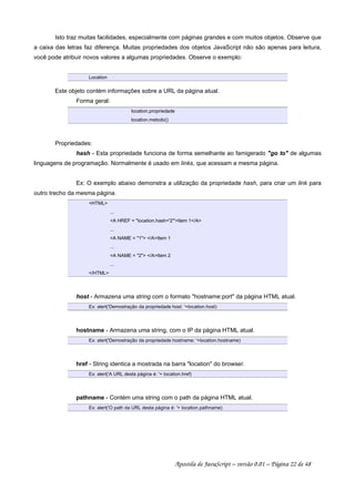Isto traz muitas facilidades, especialmente com páginas grandes e com muitos objetos. Observe que
a caixa das letras faz diferença. Muitas propriedades dos objetos JavaScript não são apenas para leitura,
você pode atribuir novos valores a algumas propriedades. Observe o exemplo:
Location
Este objeto contém informações sobre a URL da página atual.
Forma geral:
location.propriedade
location.metodo()
Propriedades:
hash - Esta propriedade funciona de forma semelhante ao famigerado go to de algumas
linguagens de programação. Normalmente é usado em links, que acessam a mesma página.
Ex: O exemplo abaixo demonstra a utilização da propriedade hash, para criar um link para
outro trecho da mesma página.
HTML
...
A HREF = location.hash='2'Item 1/A
...
A NAME = 1 /AItem 1
...
A NAME = 2 /AItem 2
...
/HTML
host - Armazena uma string com o formato hostname:port da página HTML atual.
Ex: alert('Demostração da propriedade host: '+location.host)
hostname - Armazena uma string, com o IP da página HTML atual.
Ex: alert('Demostração da propriedade hostname: '+location.hostname)
href - String identica a mostrada na barra location do browser.
Ex: alert('A URL desta página é: '+ location.href)
pathname - Contém uma string com o path da página HTML atual.
Ex: alert('O path da URL desta página é: '+ location.pathname)
Apostila de JavaScript – versão 0.01 – Página 22 de 48
 