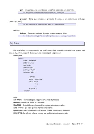 port - Armazena a porta por onde está sendo feita a conexão com o servidor.
Ex: alert('A porta usada para conexão com o servidor é: '+ location.port)
protocol - String que armazena o protocolo de acesso a um determinado endereço.
(http:,ftp:,file:).
Ex: alert('O protocolo de acesso para esta página é: '+ location.protocol)
Métodos:
toString - Converte o conteúdo do objeto location para uma string.
Ex: alert('location.toString() = '+location.toString) // Este valor é o mesmo que location.href.
5.1) Select
Cria uma listBox, no mesmo padrão que no Windows. Onde o usuário pode selecionar uma ou mais
opções disponíveis, depende da configuração desejada pelo programador.
Forma geral:
SELECT
NAME = selectName
[SIZE = tamanho]
[MULTIPLE]
[onBlur = ação]
[onChange = ação]
[onFocus = ação] 
OPTION
VALUE = optionValue
[SELECTED] 
Texto
. . .
OPTION...
/SELECT
onde:
selectName - Nome dado pelo programador, para o objeto select
tamanho - Número de linhas, da caixa select.
MULTIPLE - Se definido, permite que várias opções sejam selecionadas.
ação - Define o que fazer quando algum evento ocorrer.
optionValue - Valor que é enviado as servidor, quando o formulário é submetido.
SELECTED - Se definido, informa a opção que será inicialmente selecionada.
Apostila de JavaScript – versão 0.01 – Página 23 de 48
 