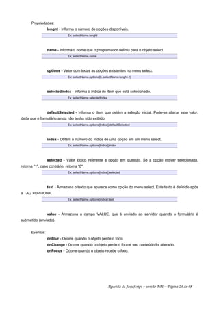 Propriedades:
lenght - Informa o número de opções disponíveis.
Ex: selectName.lenght
name - Informa o nome que o programador definiu para o objeto select.
Ex: selectName.name
options - Vetor com todas as opções existentes no menu select.
Ex: selectName.options[0..selectName.lenght-1]
selectedIndex - Informa o índice do ítem que está selecionado.
Ex: selectName.selectedIndex
defaultSelected - Informa o ítem que detém a seleção inicial. Pode-se alterar este valor,
dede que o formulário ainda não tenha sido exibido.
Ex: selectName.options[Indice].defaultSelected
index - Obtém o número do índice de uma opção em um menu select.
Ex: selectName.options[Indice].index
selected - Valor lógico referente a opção em questão. Se a opção estiver selecionada,
retorna 1, caso contrário, retorna 0.
Ex: selectName.options[indice].selected
text - Armazena o texto que aparece como opção do menu select. Este texto é definido após
a TAG OPTION.
Ex: selectName.options[indice].text
value - Armazena o campo VALUE, que é enviado ao servidor quando o formulário é
submetido (enviado).
Eventos:
onBlur - Ocorre quando o objeto perde o foco.
onChange - Ocorre quando o objeto perde o foco e seu conteúdo foi alterado.
onFocus - Ocorre quando o objeto recebe o foco.
Apostila de JavaScript – versão 0.01 – Página 24 de 48
 