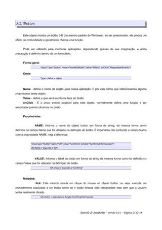 5.2) Button
Este objeto mostra um botão 3-D (no mesmo padrão do Windows). ao ser pressionado, ele produz um
efeito de profundidade e geralmente chama uma função.
Pode ser utilizado para inúmeras aplicações, dependendo apenas de sua imaginação, a única
precaução é defini-lo dentro de um formulário.
Forma geral:
Input Type=button Name=NomeDoBotão Value=Rótulo onClick=RespostaAoEvento
Onde:
Type - define o objeto
Name - define o nome do objeto para nossa aplicação. É por este nome que referenciamos alguma
propriedade deste objeto
Value - define o que será escrito na face do botão
onClick - É o único evento possível para este objeto, normalmente define uma função a ser
executada quando clicamos no botão.
Propriedades:
NAME: Informa o nome do objeto button em forma de string, da mesma forma como
definido no campo Name que foi utilizado na definição do botão. É importante não confundir o campo Name
com a propriedade NAME, veja a diferença:
input type=button name=OK value=Confirma onClick=ConfirmaInformacoes()
OK.Name // equivale a OK
VALUE: Informa o label do botão em forma de string da mesma forma como foi definido no
campo Value que foi utilizado na definição do botão.
OK.Value // equivale a Confirma
Métodos:
click: Este método simula um clique do mouse no objeto button, ou seja, executa um
procedimento associado a um botão como se o botão tivesse sido pressionado mas sem que o usuário
tenha realmente clicado.
OK.click() // executaria a função ConfirmaInformacoes
Apostila de JavaScript – versão 0.01 – Página 25 de 48
 