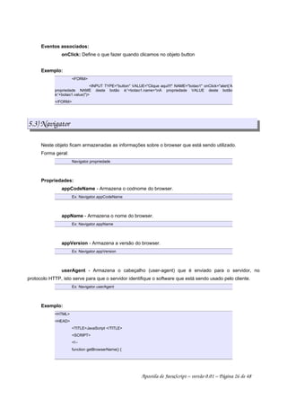 Eventos associados:
onClick: Define o que fazer quando clicamos no objeto button
Exemplo:
FORM
INPUT TYPE=button VALUE=Clique aqui!!! NAME=botao1 onClick=alert('A
propriedade NAME deste botão é:'+botao1.name+'nA propriedade VALUE deste botão
é:'+botao1.value))
/FORM
5.3) Navigator
Neste objeto ficam armazenadas as informações sobre o browser que está sendo utilizado.
Forma geral:
Navigator.propriedade
Propriedades:
appCodeName - Armazena o codnome do browser.
Ex: Navigator.appCodeName
appName - Armazena o nome do browser.
Ex: Navigator.appName
appVersion - Armazena a versão do browser.
Ex: Navigator.appVersion
userAgent - Armazena o cabeçalho (user-agent) que é enviado para o servidor, no
protocolo HTTP, isto serve para que o servidor identifique o software que está sendo usado pelo cliente.
Ex: Navigator.userAgent
Exemplo:
HTML
HEAD
TITLEJavaScript /TITLE
SCRIPT
!--
function getBrowserName() {
Apostila de JavaScript – versão 0.01 – Página 26 de 48
 