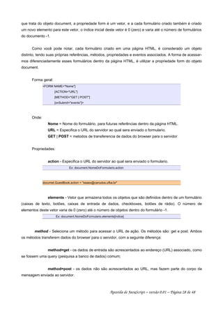 que trata do objeto document, a propriedade form é um vetor, e a cada formulário criado também é criado
um novo elemento para este vetor, o índice inicial deste vetor é 0 (zero) e varia até o número de formulários
do documento -1.
Como você pode notar, cada formulário criado em uma página HTML, é considerado um objeto
distinto, tendo suas próprias referências, métodos, propriedades e eventos associados. A forma de acessar-
mos diferenciadamente esses formulários dentro da página HTML, é utilizar a propriedade form do objeto
document.
Forma geral:
FORM NAME=Nome]
[ACTION=URL]
[METHOD=GET | POST]
[onSubmit=evento]
Onde:
Nome = Nome do formulário, para futuras referências dentro da página HTML.
URL = Especifica o URL do servidor ao qual sera enviado o formulario.
GET | POST = metodos de transferencia de dados do browser para o servidor
Propriedades:
action - Especifica o URL do servidor ao qual sera enviado o formulario.
Ex: document.NomeDoFormulario.action
documet.GuestBook.action = esaex@canudos.ufba.br
elements - Vetor que armazena todos os objetos que são definidos dentro de um formulário
(caixas de texto, botões, caixas de entrada de dados, checkboxes, botões de rádio). O número de
elementos deste vetor varia de 0 (zero) até o número de objetos dentro do formulário -1.
Ex: document.NomeDoFormulario.elements[indice]
method - Seleciona um método para acessar o URL de ação. Os métodos são: get e post. Ambos
os métodos transferem dados do browser para o servidor, com a seguinte diferença:
method=get - os dados de entrada são acrescentados ao endereço (URL) associado, como
se fossem uma query (pesquisa a banco de dados) comum;
method=post - os dados não são acrescentados ao URL, mas fazem parte do corpo da
mensagem enviada ao servidor.
Apostila de JavaScript – versão 0.01 – Página 28 de 48
 