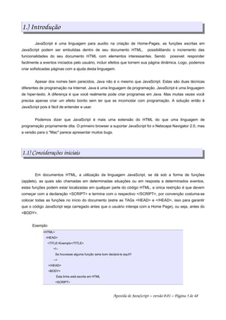 1.) Introdução
JavaScript é uma linguagem para auxilio na criação de Home-Pages, as funções escritas em
JavaScript podem ser embutidas dentro de seu documento HTML, possibilitando o incremento das
funcionalidades do seu documento HTML com elementos interessantes. Sendo possivel: responder
facilmente a eventos iniciados pelo usuário, incluir efeitos que tornem sua página dinâmica. Logo, podemos
criar sofisticadas páginas com a ajuda desta linguagem.
Apesar dos nomes bem parecidos, Java não é o mesmo que JavaScript. Estas são duas técnicas
diferentes de programação na Internet. Java é uma linguagem de programação. JavaScript é uma linguagem
de hiper-texto. A diferença é que você realmente pode criar programas em Java. Mas muitas vezes você
precisa apenas criar um efeito bonito sem ter que se incomodar com programação. A solução então é
JavaScript pois é fácil de entender e usar.
Podemos dizer que JavaScript é mais uma extensão do HTML do que uma linguagem de
programação propriamente dita. O primeiro browser a suportar JavaScript foi o Netscape Navigator 2.0, mas
a versão para o "Mac" parece apresentar muitos bugs.
1.1) Considerações iniciais
Em documentos HTML, a utilização da linguagem JavaScript, se dá sob a forma de funções
(applets), as quais são chamadas em determinadas situações ou em resposta a determinados eventos,
estas funções podem estar localizadas em qualquer parte do código HTML, a única restrição é que devem
começar com a declaração <SCRIPT> e termina com o respectivo </SCRIPT>, por convenção costuma-se
colocar todas as funções no início do documento (estre as TAGs <HEAD> e </HEAD>, isso para garantir
que o código JavaScript seja carregado antes que o usuário interaja com a Home Page), ou seja, antes do
<BODY>.
Exemplo:
<HTML>
<HEAD>
<TITLE>Exemplo</TITLE>
<!--
Se houvesse alguma função seria bom declará-la aqui!!!
-->
</HEAD>
<BODY>
Esta linha está escrita em HTML
<SCRIPT>
Apostila de JavaScript – versão 0.01 – Página 3 de 48
 