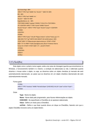 Sua Home-Page: BR
INPUT TYPE=text NAME=hp VALUE=  SIZE=70BR
IRC: BR
INPUT TYPE=text NAME=irc
VALUE=  SIZE=70BR
Sugestotilde;es, etc.: BR
TEXTAREA NAME=sujestao ROWS=7 COLS=70/TEXTAREA
PCENTERINPUT TYPE=submit NAME=Submit
VALUE=Enviar INPUT TYPE=reset VALUE=Limpar/CENTER
/FORM
CENTER
FORM
INPUT TYPE=button VALUE=Página Anterior onClick=history.go(-1)
IMG SRC=S177.gif WIDTH=540 HEIGHT=46 ALIGN=bottomBR
FONT SIZE=-2Paacute;gina desenvolvida por /FONTFONT
SIZE=-2A HREF=mailto:esaex@canudos.ufba.brAnderson Barros
Torres/A/FONTFONT SIZE=-2. Julho/97/FONT
/FORM
/CENTER
/BODY
/HTML
5.5) CheckBox
Este objeto como o próprio nome sugere, exibe uma caixa de checagem igual às que encontramos no
Windows, o funcionamento também é o mesmo: a condição de selecionada ou não, é alternada quando
clicamos o mouse sobre o objeto, ou seja, se clicarmos sobre um objeto checkbox já marcado ele será
automaticamente desmarcado, ao passo que se clicarmos em um objeto checkbox desmarcado ele será
automaticamente marcado.
Forma geral:
FORM
INPUT TYPE=checkbox NAME=NomeDoObjeto [CHECKED] VALUE=Label onClick=Ação
/FORM
Onde:
Type - Nome do objeto;
Name - Nome dado pelo programador, para futuras referenciações ao objeto;
CHECKED - Se especificado a CheckBox já vai aparecer selecionada;
Value - Define um rótulo para a CheckBox.
onClick - Define o que fazer quando dá-se um clique na CheckBox, fazendo com que o
objeto CheckBox funcione como um objeto Button.
Apostila de JavaScript – versão 0.01 – Página 30 de 48
 