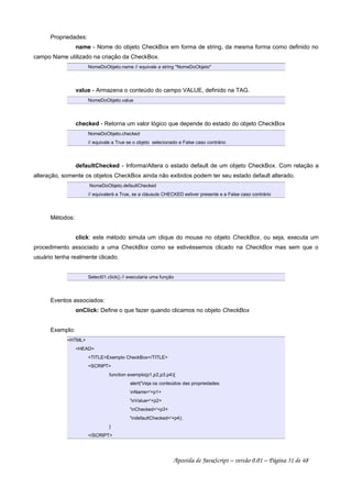 Propriedades:
name - Nome do objeto CheckBox em forma de string, da mesma forma como definido no
campo Name utilizado na criação da CheckBox.
NomeDoObjeto.name // equivale a string NomeDoObjeto
value - Armazena o conteúdo do campo VALUE, definido na TAG.
NomeDoObjeto.value
checked - Retorna um valor lógico que depende do estado do objeto CheckBox
NomeDoObjeto.checked
// equivale a True se o objeto selecionado e False caso contrário
defaultChecked - Informa/Altera o estado default de um objeto CheckBox. Com relação a
alteração, somente os objetos CheckBox ainda não exibidos podem ter seu estado default alterado.
NomeDoObjeto.defaultChecked
// equivalerá a True, se a cláusula CHECKED estiver presente e a False caso contrário
Métodos:
click: este método simula um clique do mouse no objeto CheckBox, ou seja, executa um
procedimento associado a uma CheckBox como se estivéssemos clicado na CheckBox mas sem que o
usuário tenha realmente clicado.
Select01.click() // executaria uma função
Eventos associados:
onClick: Define o que fazer quando clicamos no objeto CheckBox
Exemplo:
HTML
HEAD
TITLEExemplo CheckBox/TITLE
SCRIPT
function exemplo(p1,p2,p3,p4){
alert('Veja os conteúdos das propriedades:
nName='+p1+
'nValue='+p2+
'nChecked='+p3+
'ndefaultChecked='+p4);
}
/SCRIPT
Apostila de JavaScript – versão 0.01 – Página 31 de 48
 