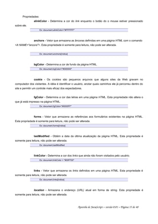 Propriedades:
alinkColor - Determina a cor do link enquanto o botão do o mouse estiver pressionado
sobre ele.
Ex: document.alinkColor=#FFFFFF
anchors - Vetor que armazena as âncoras definidas em uma página HTML com o comando
A NAME=ancora. Esta propriedade é somente para leitura, não pode ser alterada.
Ex: document.anchors[índice]
bgColor - Determina a cor de fundo da página HTML.
Ex: document.bgColor=#000000
cookie - Os cookies são pequenos arquivos que alguns sites da Web gravam no
computador dos visitantes. A idéia é identificar o usuário, anotar quais caminhos ele já percorreu dentro do
site e permitir um controle mais eficaz dos espectadores.
fgColor - Determina a cor das letras em uma página HTML. Esta propriedade não altera o
que já está impresso na página HTML.
Ex: document.fgColor=#0000FF
forms - Vetor que armazena as referências aos formulários existentes na página HTML.
Esta propriedade é somente para leitura, não pode ser alterada.
Ex: document.forms[índice]
lastModified - Obtém a data da última atualização da página HTML. Esta propriedade é
somente para leitura, não pode ser alterada.
Ex: document.lastModified
linkColor - Determina a cor dos links que ainda não foram visitados pelo usuário.
Ex: document.linkColor = #00FF00
links - Vetor que armazena os links definidos em uma página HTML. Esta propriedade é
somente para leitura, não pode ser alterada.
Ex: document.links[índice]
location - Armazena o endereço (URL) atual em forma de string. Esta propriedade é
somente para leitura, não pode ser alterada.
Apostila de JavaScript – versão 0.01 – Página 33 de 48
 