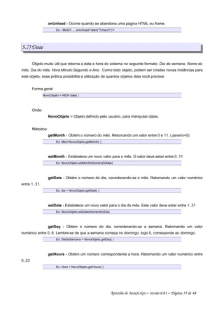 onUnload - Ocorre quando se abandona uma página HTML ou frame.
Ex: BODY ... onUnload='alert(Tchau!!!)'
5.7) Date
Objeto muito útil que retorna a data e hora do sistema no seguinte formato: Dia da semana, Nome do
mês, Dia do mês, Hora:Minuto:Segundo e Ano. Como todo objeto, podem ser criadas novas instâncias para
este objeto, essa prática possibilita a utilização de quantos objetos data você precisar.
Forma geral:
NovoObjeto = NEW date( )
Onde:
NovoObjeto = Objeto definido pelo usuário, para manipular datas.
Métodos:
getMonth - Obtém o número do mês. Retornando um valor entre 0 e 11. ( janeiro=0)
Ex: Mes=NovoObjeto.getMonth( )
setMonth - Estabelece um novo valor para o mês. O valor deve estar entre 0..11
Ex: NovoObjeto.setMonth(NumeroDoMes)
getDate - Obtém o número do dia, considerando-se o mês. Retornando um valor numérico
entre 1..31.
Ex: dia = NovoObjeto.getDate( )
setDate - Estabelece um novo valor para o dia do mês. Este valor deve estar entre 1..31
Ex: NovoObjeto.setDate(NumeroDoDia)
getDay - Obtém o número do dia, considerando-se a semana. Retornando um valor
numérico entre 0..6. Lembre-se de que a semana começa no domingo, logo 0, corresponde ao domingo.
Ex: DiaDaSemana = NovoObjeto.getDay( )
getHours - Obtém um número correspondente a hora. Retornando um valor numérico entre
0..23
Ex: Hora = NovoObjeto.getHours( )
Apostila de JavaScript – versão 0.01 – Página 35 de 48
 