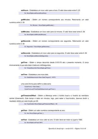 setHours - Estabelece um novo valor para a hora. O valor deve estar entre 0..23
Ex: NovoObjeto.setHours(NovaHora)
getMinutes - Obtém um número correspondente aos minutos. Retornando um valor
numérico entre 0..59
Ex: Minutos = NovoObjeto.getMinutes( )
setMinutes - Estabelece um novo valor para os minutos. O valor deve estar entre 0..59
Ex: NovoObjeto.setMinutes(Minutos)
getSeconds - Obtém um número correspondente aos segundos. Retornando um valor
numérico entre 0..59
Ex: Segundos = NovoObjeto.getSeconds( )
setSeconds - Estabelece um novo valor para os segundos. O valor deve estar entre 0..59
Ex: NovoObjeto.setSeconds(Segundos)
getTime - Obtém o tempo decorrido desde 01/01/70 até o presente momento. O único
inconveniente é que esta data é dada em miliSsegundos.
Ex: TempoDecorrido=NovoObjeto.getTime( )
setTime - Estabelece uma nova data.
Ex: DataDeNascimento=New Date(August 2, 1970)
uma outra forma para definir a data seria:
OutraForma = New Date( )
OutraForma.setTime(DataDeNascimento.getTime( ))
getTimezoneOffset - Obtém a diferença entre o horário local e o horário do meridiano
central (Greenwich). Este tempo é dado em minutos, logo, para saber o fuso-horário, deve-se dividir o
resultado obtido por esta função por 60.
Ex: FusoHorário=NovoObjeto.getTimezoneOffset( ) / 60
getYear - Obtém um valor numérico correspondente ao ano.
Ex: Ano=NovoObjeto.getYear ( )
setYear - Estabelece um novo valor ao ano. O valor deve ser maior ou igual a 1900.
Ex: NovoObjeto.setYear(1997)
Apostila de JavaScript – versão 0.01 – Página 36 de 48
 