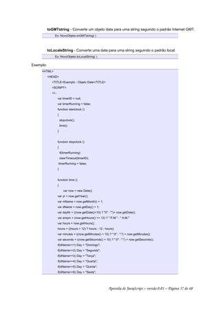 toGMTstring - Converte um objeto data para uma string seguindo o padrão Internet GMT.
Ex: NovoObjeto.toGMTstring( )
toLocaleString - Converte uma data para uma string seguindo o padrão local.
Ex: NovoObjeto.toLocalString( )
Exemplo:
HTML
HEAD
TITLEExemplo - Objeto Date/TITLE
SCRIPT
!--
var timerID = null;
var timerRunning = false;
function startclock ()
{
stopclock();
time();
}
function stopclock ()
{
if(timerRunning)
clearTimeout(timerID);
timerRunning = false;
}
function time ()
{
var now = new Date();
var yr = now.getYear();
var mName = now.getMonth() + 1;
var dName = now.getDay() + 1;
var dayNr = ((now.getDate()10) ? 0 : )+ now.getDate();
var ampm = (now.getHours() = 12) ?  P.M. :  A.M.
var hours = now.getHours();
hours = ((hours  12) ? hours - 12 : hours);
var minutes = ((now.getMinutes()  10) ? :0 : :) + now.getMinutes();
var seconds = ((now.getSeconds()  10) ? :0 : :) + now.getSeconds();
if(dName==1) Day = Domingo;
if(dName==2) Day = Segunda;
if(dName==3) Day = Terça;
if(dName==4) Day = Quarta;
if(dName==5) Day = Quinta;
if(dName==6) Day = Sexta;
Apostila de JavaScript – versão 0.01 – Página 37 de 48
 