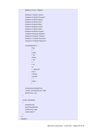 if(dName==7) Day = Sabado;
if(mName==1) Month=Janeiro;
if(mName==2) Month=Fevereiro;
if(mName==3) Month=Março;
if(mName==4) Month=Abril;
if(mName==5) Month=Maio;
if(mName==6) Month=Junho;
if(mName==7) Month=Julho;
if(mName==8) Month=Augosto;
if(mName==9) Month=Setembro;
if(mName==10) Month=Outubro;
if(mName==11) Month=Novembro;
if(mName==12) Month=Dezembro;
var DayDateTime=( 
+ Day
+ , 
+ dayNr
+  de 
+ Month
+  de 
+ 
+ 19
+ yr
+ . Agora são:
+ hours
+ minutes
+ seconds
+  
+ ampm
);
window.status=DayDateTime;
timerID = setTimeout(time(),1000);
timerRunning = true;
}
function clearStatus()
{
if(timerRunning)
clearTimeout(timerID);
timerRunning = false;
window.status= ;
}
//--
/SCRIPT
Apostila de JavaScript – versão 0.01 – Página 38 de 48
 