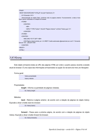 /head
BODY BACKGROUND=b190.gif onLoad=startclock ()
H1Exemplo:/H1
Demonstração do objeto Date, conforme visto na página anterior. Funcionamento: a data e hora
ficam sendo mostradas no rodapé do browser.
FORM
CENTER
BR
INPUT TYPE=button VALUE=Página Anterior onClick=history.go(-1)
/CENTER
/FORM
CENTER
IMG SRC=S177.GIFBR
H6Página desenvolvida por A HREF=mailto:webmaster.@areainicial.zzn.com Fernando
Dercoli /A. Julho/97/H6
/CENTER
/BODY
/HTML
5.8) History
Este objeto armazena todas as URL das páginas HTML por onde o usuário passou durante a sessão
atual do browser. É uma cópia das informações armazenadas na opção Go da barra de menu do Navigator.
Forma geral:
history.propriedade
history.método
Propriedades:
lenght - Informa a quantidade de páginas visitadas.
Ex: history.lenght
Métodos:
back - Retorna à página anterior, de acordo com a relação de páginas do objeto history.
Equivale a clicar o botão back do browser.
Ex: history.back()
forward - Passa para a próxima página, de acordo com a relação de páginas do objeto
history. Equivale a clicar o botão forward do browser.
Ex: history.forward()
Apostila de JavaScript – versão 0.01 – Página 39 de 48
 