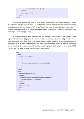 document.write("Aqui já é JavaScript");
</SCRIPT>
Voltamos para o HTML
</BODY>
</HTML>
É importante ressaltar que todas as linhas devem ser terminadas com; (ponto e virgula) a menos
que a próxima instrução seja um “else” e se você precisar escrever mais de uma linha para executar uma
condição seja ela em uma estrutura “for”, “if” ou “while”, este bloco de instruções deve estar entre “{ }”
(chaves). Inclusive a definição de funções segue este modelo, ou seja, todo o código da função deve estar
limitado por { (no início) e } (no final).
Um browser que não suporta JavaScript, ele não conhece a TAG <SCRIPT>. Ele ignora a TAG e
logicamente tudo todo o código que estiver sendo limitado por ela, mostrando todo o código na tela como se
fosse um simples texto HTML. Deste modo o usuário veria o código JavaScript do seu programa dentro do
documento HTML e como certamente essa não deve ser sua intenção, existe um meio de esconder o
código JavaScript dos browsers que não conhecem esta linguagem, basta utilizar os comentários HTML
“<!- -” e “-->”. O código do nosso exemplo anterior ficaria assim:
<HTML>
<HEAD>
<TITLE> Exemplo </TITLE>
<!--
...
Se houvesse alguma função seria bom declará-la aqui!!!
...
-->
</HEAD>
<BODY>
Esta linha está escrita em HTML
<SCRIPT>
<!-- Esconde o código JavaScript dos browsers mais antigos
document.write("Aqui já é JavaScript");
// -->
</SCRIPT>
Voltamos para o HTML
</BODY>
</HTML>
Apostila de JavaScript – versão 0.01 – Página 4 de 48
 