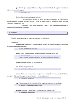 go - Permite que qualquer URL que esteja presente na relação de páginas visitadas do
objeto history, seja carregada.
Ex: history.go(parâmetro)
Existem duas possibilidades para parâmetro:
1 - parâmetro é um número: Ao definir um número, este deve ser inteiro. Se for
positivo, a página alvo está parâmetropáginas à frente. Ao passo que se for negativo, a página alvo está
parâmetro páginas para traz.
2 - parâmetro é uma string: Neste caso, o alvo é a URL que mais se assemelhe ao
valor da string definida por parâmetro.
5.9) Window
É o objeto que ocupa o topo do esquema hierárquico em JavaScript.
Propriedades:
defaultStatus - Determina o conteúdo padrão da barra de status do browser, quando nada
de importante estiver acontecendo.
Ex: widow.defaultStatus='Qualquer coisa'
frames - Vetor que armazena as referências para as frames da janela atual.
Ex: parent.frames.lenght
// obtém o número de frames da janela principal, assumindo que estamos em uma frame.
parent - Refere-se a janela pai da frame atual.
self - Refere-se a janela atual.
Ex: self.defaultStatus='Qualquer coisa'
status - Define uma mensagem que irá aparecer no rodapé do browser, em substituição por
exemplo, a URL de um link, quando estivermos com o mouse sobre o link.
Ex: window.status=qualquer texto
top - Refere-se a janela de nível mais alto do esquema hierárquico do JavaScript.
Ex: top.close() // fecha a janela principal do browser
window - Refere-se a janela atual. Funciona de modo análogo a self.
Ex: window.status='Qualquer coisa'
Apostila de JavaScript – versão 0.01 – Página 40 de 48
 