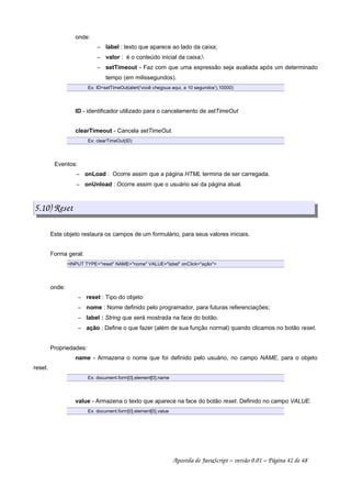 onde:
 
label : texto que aparece ao lado da caixa;
 
valor : é o conteúdo inicial da caixa;
 
setTimeout - Faz com que uma expressão seja avaliada após um determinado
tempo (em milissegundos).
Ex: ID=setTimeOut(alert('você chegoua aqui, a 10 segundos'),10000)
ID - identificador utilizado para o cancelamento de setTimeOut
clearTimeout - Cancela setTimeOut.
Ex: clearTimeOut(ID)
Eventos:
 
onLoad : Ocorre assim que a página HTML termina de ser carregada.
 
onUnload : Ocorre assim que o usuário sai da página atual.
5.10) Reset
Este objeto restaura os campos de um formulário, para seus valores iniciais.
Forma geral:
INPUT TYPE=reset NAME=nome VALUE=label onClick=ação
onde:
 
reset : Tipo do objeto
 
nome : Nome definido pelo programador, para futuras referenciações;
 
label : String que será mostrada na face do botão.
 
ação : Define o que fazer (além de sua função normal) quando clicamos no botão reset.
Propriedades:
name - Armazena o nome que foi definido pelo usuário, no campo NAME, para o objeto
reset.
Ex: document.form[0].element[0].name
value - Armazena o texto que aparece na face do botão reset. Definido no campo VALUE.
Ex: document.form[0].element[0].value
Apostila de JavaScript – versão 0.01 – Página 42 de 48
 