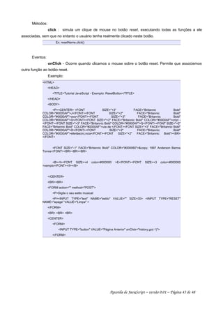 Métodos:
click : simula um clique de mouse no botão reset, executando todas as funções a ele
associadas, sem que no entanto o usuário tenha realmente clicado neste botão.
Ex: resetName.click()
Eventos:
onClick - Ocorre quando clicamos o mouse sobre o botão reset. Permite que associemos
outra função ao botão reset.
Exemplo:
HTML
HEAD
TITLETutorial JavaScript - Exemplo: ResetButton/TITLE
/HEAD
BODY
PCENTER FONT SIZE=+3 FACE=Britannic Bold
COLOR=#0000AFJ/FONTFONT SIZE=+2 FACE=Britannic Bold
COLOR=#0000AFava/FONTFONT SIZE=+3 FACE=Britannic Bold
COLOR=#0000AFS/FONTFONT SIZE=+2 FACE=Britannic Bold COLOR=#0000AFcript -
/FONTFONT SIZE=+3 FACE=Britannic Bold COLOR=#0000AFG/FONTFONT SIZE=+2
FACE=Britannic Bold COLOR=#0000AFuia de /FONTFONT SIZE=+3 FACE=Britannic Bold
COLOR=#0000AFR/FONTFONT SIZE=+2 FACE=Britannic Bold
COLOR=#0000AFeferecirc;ncia/FONTFONT SIZE=+2 FACE=Britannic BoldBR
/FONT
FONT SIZE=-1 FACE=Britannic Bold COLOR=#000080copy; 1997 Anderson Barros
Torres/FONTBRBRBR
BIFONT SIZE=+4 color=#000000 E/FONTFONT SIZE=+3 color=#000000
xemplo/FONT/I/B
/CENTER
BRBR
FORM action= method=POST
PDigite o seu estilo musical:
PINPUT TYPE=text NAME=estilo VALUE= SIZE=30 INPUT TYPE=RESET
NAME=apaga VALUE=Limpa 
/FORM
BR BR BR
CENTER
FORM
INPUT TYPE=button VALUE=Página Anterior onClick=history.go(-1)
/FORM
Apostila de JavaScript – versão 0.01 – Página 43 de 48
 