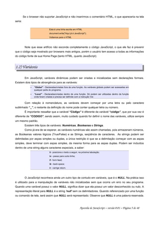 Se o browser não suportar JavaScript e não inserirmos o comentário HTML, o que apareceria na tela
seria:
Esta é uma linha escrita em HTML
document.write("Aqui já é JavaScript");
Voltamos para o HTML
Note que esse artifício não esconde completamente o código JavaScript, o que ele faz é prevenir
que o código seja mostrado por browsers mais antigos, porém o usuário tem acesso a todas as informações
do código fonte de sua Home Page (tanto HTML, quanto JavaScript).
1.2) Variáveis
Em JavaScript, variáveis dinâmicas podem ser criadas e inicializadas sem declarações formais.
Existem dois tipos de abrangência para as variáveis:
 
“Global” - Declaradas/criadas fora de uma função. As variáveis globais podem ser acessadas em
qualquer parte do programa.
 
“Local” - Declaradas/criadas dentro de uma função. Só podem ser utilizadas dentro da função
onde foram criadas e precisa ser definida com a instrução Var.
Com relação à nomenclatura, as variáveis devem começar por uma letra ou pelo caractere
sublinhado “_”, o restante da definição do nome pode conter qualquer letra ou número.
É importante ressaltar que a variável “Código” é diferente da variável “código”, que por sua vez é
diferente de “CODIGO”, sendo assim, muito cuidado quando for definir o nome das variáveis, utilize sempre
um mesmo padrão.
Existem três tipos de variáveis: Numéricas, Booleanas e Strings.
Como já era de se esperar, as variáveis numéricas são assim chamadas, pois armazenam números,
as Booleanas valores lógicos (True/False) e as Strings, seqüência de caracteres. As strings podem ser
delimitadas por aspas simples ou duplas, a única restrição é que se a delimitação começar com as aspas
simples, deve terminar com aspas simples, da mesma forma para as aspas duplas. Podem ser incluídos
dentro de uma string alguns caracteres especiais, a saber:
t - posiciona o texto a seguir, na próxima tabulação;
n - passa para outra linha;
f - form feed;
b - back space;
r - carrige return.
O JavaScript reconhece ainda um outro tipo de contudo em variáveis, que é o NULL. Na prática isso
é utilizado para a manipulação de variáveis não inicializadas sem que ocorra um erro no seu programa.
Quando uma variável possui o valor NULL, significa dizer que ela possui um valor desconhecido ou nulo. A
representação literal para NULL é a string 'null' sem os delimitadores. Quando referenciado por uma função
ou comando de tela, será assim que NULL será representado. Observe que NULL é uma palavra reservada.
Apostila de JavaScript – versão 0.01 – Página 5 de 48
 