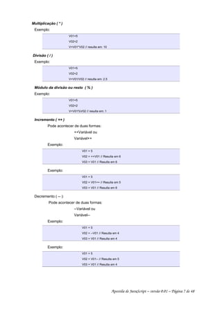Multiplicação ( * )
Exemplo:
V01=5
V02=2
V=V01*V02 // resulta em: 10
Divisão ( / )
Exemplo:
V01=5
V02=2
V=V01/V02 // resulta em: 2.5
Módulo da divisão ou resto ( % )
Exemplo:
V01=5
V02=2
V=V01%V02 // resulta em: 1
Incremento ( ++ )
Pode acontecer de duas formas:
++Variável ou
Variável++
Exemplo:
V01 = 5
V02 = ++V01 // Resulta em 6
V03 = V01 // Resulta em 6
Exemplo:
V01 = 5
V02 = V01++ // Resulta em 5
V03 = V01 // Resulta em 6
Decremento ( -- ):
Pode acontecer de duas formas:
--Variável ou
Variável--
Exemplo:
V01 = 5
V02 = --V01 // Resulta em 4
V03 = V01 // Resulta em 4
Exemplo:
V01 = 5
V02 = V01-- // Resulta em 5
V03 = V01 // Resulta em 4
Apostila de JavaScript – versão 0.01 – Página 7 de 48
 