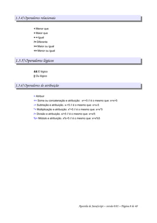 1.3.4) Operadores relacionais
< Menor que
> Maior que
= = Igual
!= Diferente
>= Maior ou igual
<= Menor ou igual
1.3.5) Operadores lógicos
&& E lógico
|| Ou lógico
1.3.6) Operadores de atribuição
= Atribuir
+= Soma ou concatenação e atribuição: x+=5 // é o mesmo que: x=x+5
-= Subtração e atribuição. x-=5 // é o mesmo que: x=x-5
*= Multiplicação e atribuição. x*=5 // é o mesmo que: x=x*5
/= Divisão e atribuição. x/=5 // é o mesmo que: x=x/5
%= Módulo e atribuição. x%=5 // é o mesmo que: x=x%5
Apostila de JavaScript – versão 0.01 – Página 8 de 48
 