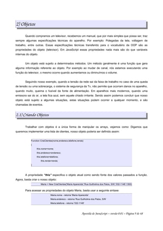 2) Objetos
Quando compramos um televisor, recebemos um manual, que por mais simples que possa ser, traz
sempre algumas especificações técnicas do aparelho. Por exemplo: Polegadas da tela, voltagem de
trabalho, entre outras. Essas especificações técnicas transferido para o vocabulário da OOP são as
propriedades do objeto (televisor). Em JavaScript essas propriedades nada mais são do que variáveis
internas do objeto.
Um objeto está sujeito a determinados métodos. Um método geralmente é uma função que gera
alguma informação referente ao objeto. Por exemplo ao mudar de canal, nós estamos executando uma
função do televisor, o mesmo ocorre quando aumentamos ou diminuímos o volume.
Seguindo nosso exemplo, quando a tensão da rede sai da faixa de trabalho no caso de uma queda
de tensão ou uma sobrecarga, o sistema de segurança da Tv, não permite que ocorram danos no aparelho,
quando muito, queima o fusível da fonte de alimentação. Em aparelhos mais modernos, quando uma
emissora sai do ar, a tela fica azul, sem aquele chiado irritante. Sendo assim podemos concluir que nosso
objeto está sujeito a algumas situações, estas situações podem ocorrer a qualquer momento, e são
chamadas de eventos.
2.1) Criando Objetos
Trabalhar com objetos é a única forma de manipular os arrays, vejamos como: Digamos que
queremos implementar uma lista de clientes, nosso objeto poderia ser definido assim:
Function CriaClientes(nome,endereco,telefone,renda)
{
this.nome=nome;
this.endereco=endereco;
this.telefone=telefone;
this.renda=renda;
}
A propriedade “this” especifica o objeto atual como sendo fonte dos valores passados a função.
Agora, basta criar o nosso objeto:
Maria = New CriaClientes('Maria Aparecida','Rua Guilhotina dos Patos, S/N','332-1148',1300)
Para acessar as propriedades do objeto Maria, basta usar a seguinte sintaxe:
Maria.nome - retorna 'Maria Aparecida'
Maria.endereco - retorna 'Rua Guilhotina dos Patos, S/N'
Maria.telefone - retorna '332-1148'
Apostila de JavaScript – versão 0.01 – Página 9 de 48
 