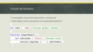 Escopo de Variáveis
 Escopo global, escopo de função exterior e escopo local
 Todos objeto criado é colocado em um escopo global (péssimo)
var nome = 'João';//Escopo global (mesmo)
function ComporNome() {
var sobrenome = 'Silva'; //Escopo local
console.log(nome + ' ' + sobrenome);
}
 