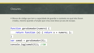 Closures
 Blocos de código que tem a capacidade de guardar o contexto no qual eles foram
criados, mesmo quando a função que criou esse bloco já saiu de escopo.
function geraSomador(numero) {
return function (x) { return x + numero; };
}
var soma5 = geraSomador(5);
console.log(soma5(5)); //10
 
