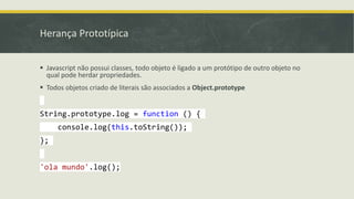 Herança Prototípica
 Javascript não possui classes, todo objeto é ligado a um protótipo de outro objeto no
qual pode herdar propriedades.
 Todos objetos criado de literais são associados a Object.prototype
String.prototype.log = function () {
console.log(this.toString());
};
'ola mundo'.log();
 