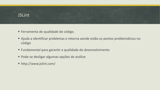 JSLint
 Ferramenta de qualidade de código.
 Ajuda a identificar problemas e retorna aonde estão os pontos problemáticos no
código
 Fundamental para garantir a qualidade do desenvolvimento
 Pode-se desligar algumas opções de análise
 http://www.jslint.com/
 