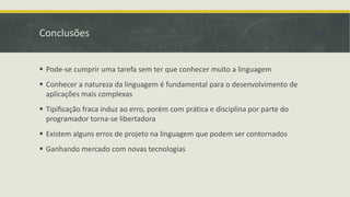 Conclusões
 Pode-se cumprir uma tarefa sem ter que conhecer muito a linguagem
 Conhecer a natureza da linguagem é fundamental para o desenvolvimento de
aplicações mais complexas
 Tipificação fraca induz ao erro, porém com prática e disciplina por parte do
programador torna-se libertadora
 Existem alguns erros de projeto na linguagem que podem ser contornados
 Ganhando mercado com novas tecnologias
 