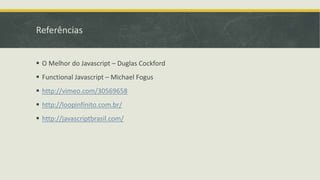 Referências
 O Melhor do Javascript – Duglas Cockford
 Functional Javascript – Michael Fogus
 http://vimeo.com/30569658
 http://loopinfinito.com.br/
 http://javascriptbrasil.com/
 