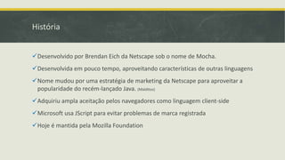História
Desenvolvido por Brendan Eich da Netscape sob o nome de Mocha.
Desenvolvida em pouco tempo, aproveitando características de outras linguagens
Nome mudou por uma estratégia de marketing da Netscape para aproveitar a
popularidade do recém-lançado Java. (Malditos)
Adquiriu ampla aceitação pelos navegadores como linguagem client-side
Microsoft usa JScript para evitar problemas de marca registrada
Hoje é mantida pela Mozilla Foundation
 