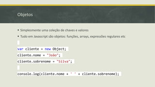 Objetos
 Simplesmente uma coleção de chaves e valores
 Tudo em Javascript são objetos: funções, arrays, expressões regulares etc
var cliente = new Object;
cliente.nome = "João";
cliente.sobrenome = "Silva";
console.log(cliente.nome + ' ' + cliente.sobrenome);
 