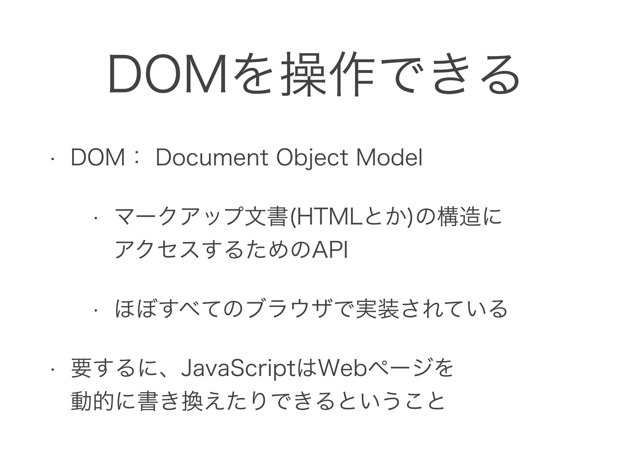 DOMを操作できる
• DOM： Document Object Model
• マークアップ文書(HTMLとか)の構造に 
アクセスするためのAPI
• ほぼすべてのブラウザで実装されている
• 要するに、JavaScriptはWebページを 
動的に書き換えたりできるということ
 
