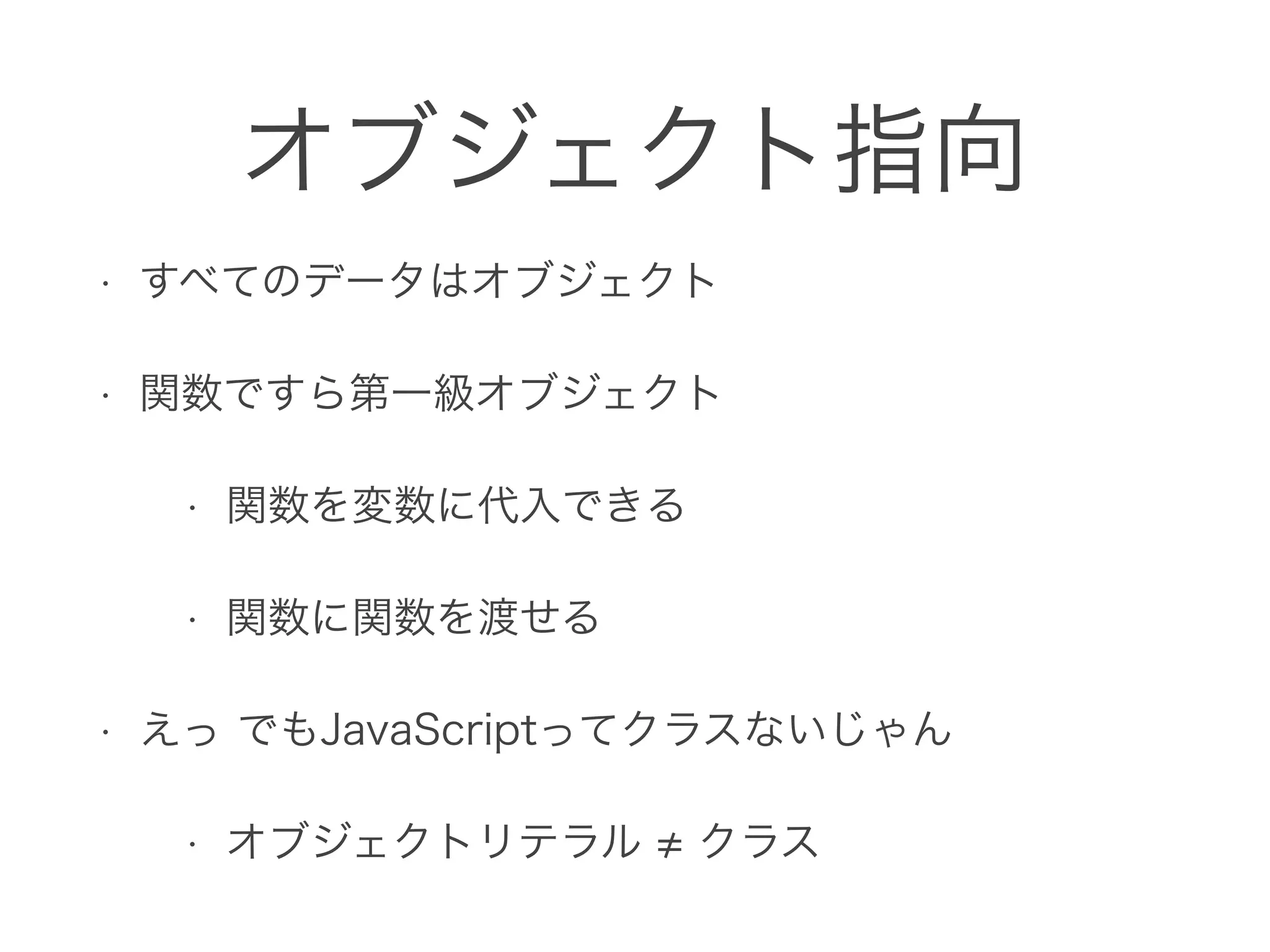 オブジェクト指向
• すべてのデータはオブジェクト
• 関数ですら第一級オブジェクト
• 関数を変数に代入できる
• 関数に関数を渡せる
• えっ でもJavaScriptってクラスないじゃん
• オブジェクトリテラル クラス
 