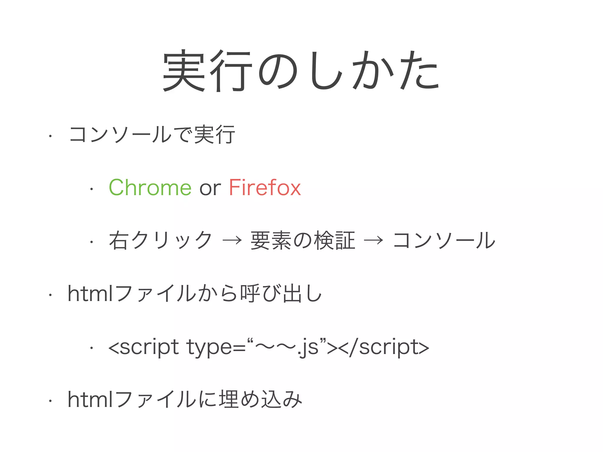実行のしかた
• コンソールで実行
• Chrome or Firefox
• 右クリック → 要素の検証 → コンソール
• htmlファイルから呼び出し
• <script type= ∼∼.js ></script>
• htmlファイルに埋め込み
 