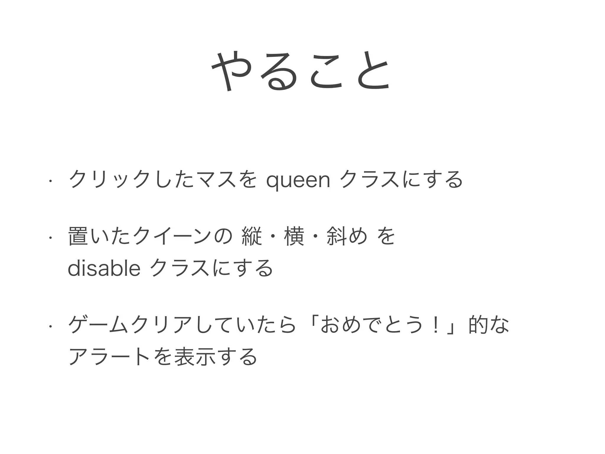 やること
• クリックしたマスを queen クラスにする
• 置いたクイーンの 縦・横・斜め を 
disable クラスにする
• ゲームクリアしていたら「おめでとう！」的な 
アラートを表示する
 