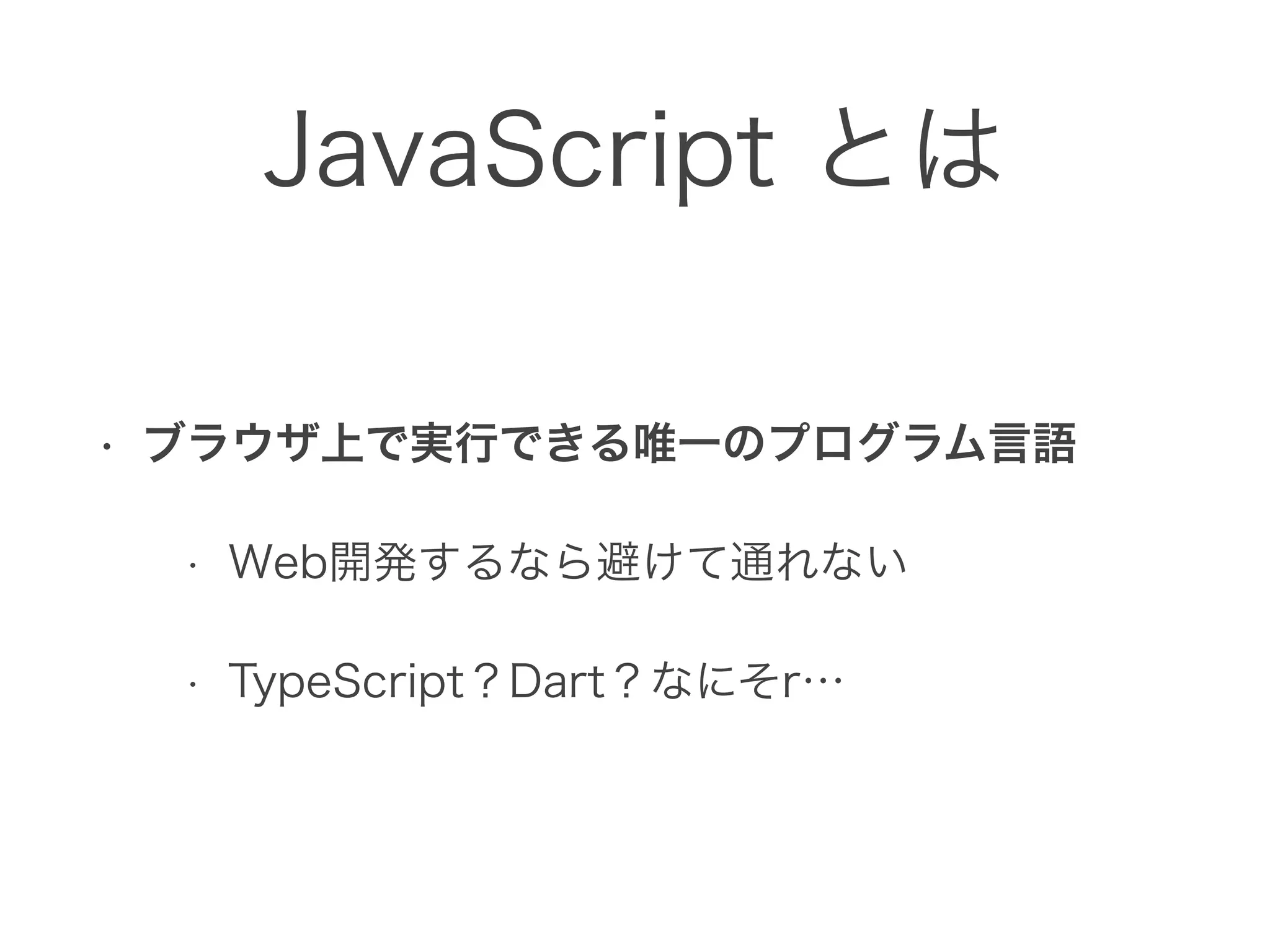 JavaScript とは
• ブラウザ上で実行できる唯一のプログラム言語
• Web開発するなら避けて通れない
• TypeScript？Dart？なにそr…
 