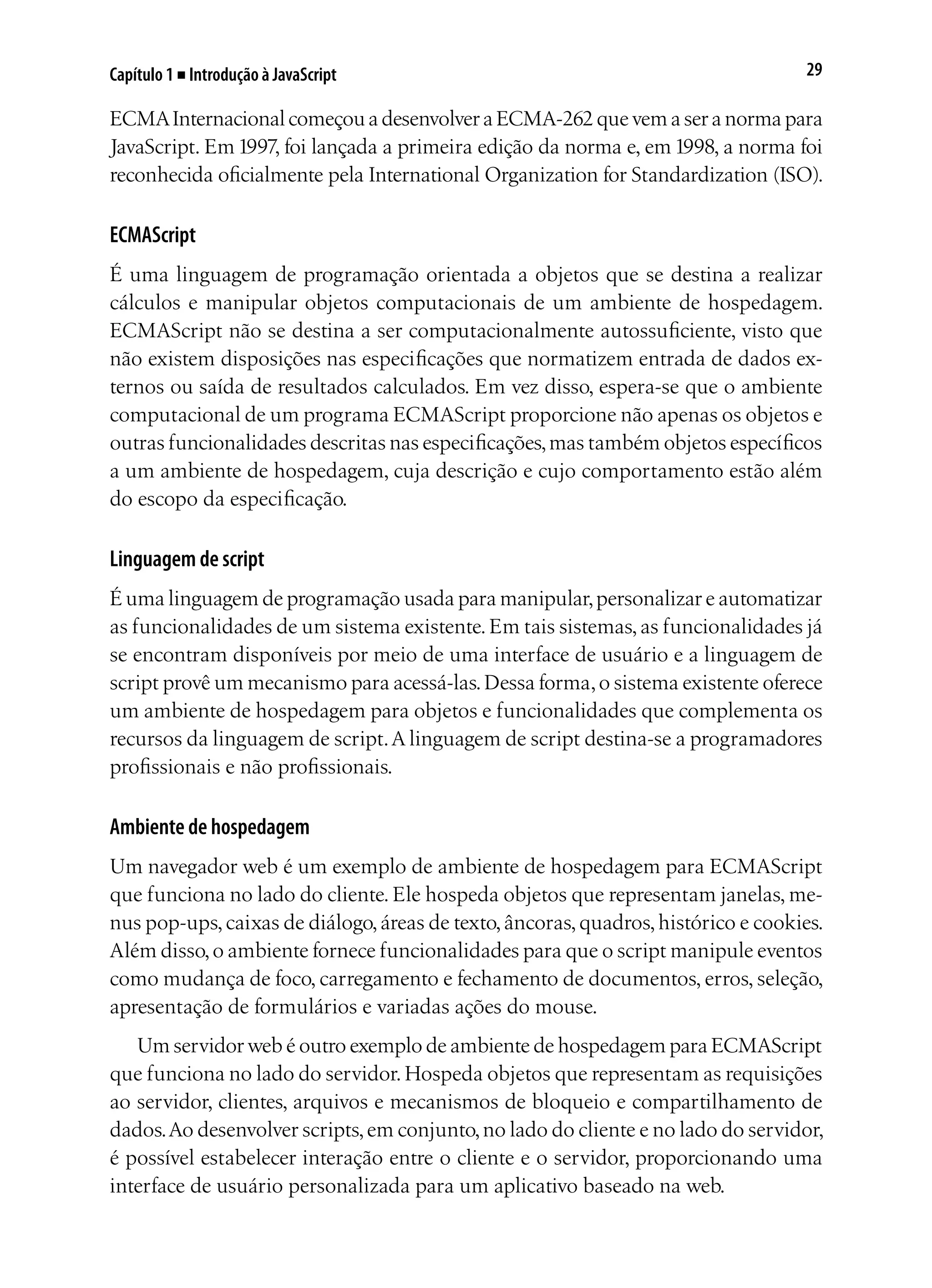 29Capítulo 1 ■ Introdução à JavaScript
ECMAInternacional começou a desenvolver a ECMA-262 que vem a ser a norma para
JavaScript. Em 1997, foi lançada a primeira edição da norma e, em 1998, a norma foi
reconhecida oficialmente pela International Organization for Standardization (ISO).
ECMAScript
É uma linguagem de programação orientada a objetos que se destina a realizar
cálculos e manipular objetos computacionais de um ambiente de hospedagem.
ECMAScript não se destina a ser computacionalmente autossuficiente, visto que
não existem disposições nas especificações que normatizem entrada de dados ex-
ternos ou saída de resultados calculados. Em vez disso, espera-se que o ambiente
computacional de um programa ECMAScript proporcione não apenas os objetos e
outras funcionalidades descritas nas especificações,mas também objetos específicos
a um ambiente de hospedagem, cuja descrição e cujo comportamento estão além
do escopo da especificação.
Linguagem de script
É uma linguagem de programação usada para manipular,personalizar e automatizar
as funcionalidades de um sistema existente.Em tais sistemas,as funcionalidades já
se encontram disponíveis por meio de uma interface de usuário e a linguagem de
script provê um mecanismo para acessá-las.Dessa forma,o sistema existente oferece
um ambiente de hospedagem para objetos e funcionalidades que complementa os
recursos da linguagem de script.A linguagem de script destina-se a programadores
profissionais e não profissionais.
Ambiente de hospedagem
Um navegador web é um exemplo de ambiente de hospedagem para ECMAScript
que funciona no lado do cliente. Ele hospeda objetos que representam janelas, me-
nus pop-ups,caixas de diálogo,áreas de texto,âncoras,quadros,histórico e cookies.
Além disso,o ambiente fornece funcionalidades para que o script manipule eventos
como mudança de foco, carregamento e fechamento de documentos, erros, seleção,
apresentação de formulários e variadas ações do mouse.
Um servidor web é outro exemplo de ambiente de hospedagem para ECMAScript
que funciona no lado do servidor.Hospeda objetos que representam as requisições
ao servidor, clientes, arquivos e mecanismos de bloqueio e compartilhamento de
dados.Ao desenvolver scripts,em conjunto,no lado do cliente e no lado do servidor,
é possível estabelecer interação entre o cliente e o servidor, proporcionando uma
interface de usuário personalizada para um aplicativo baseado na web.
 