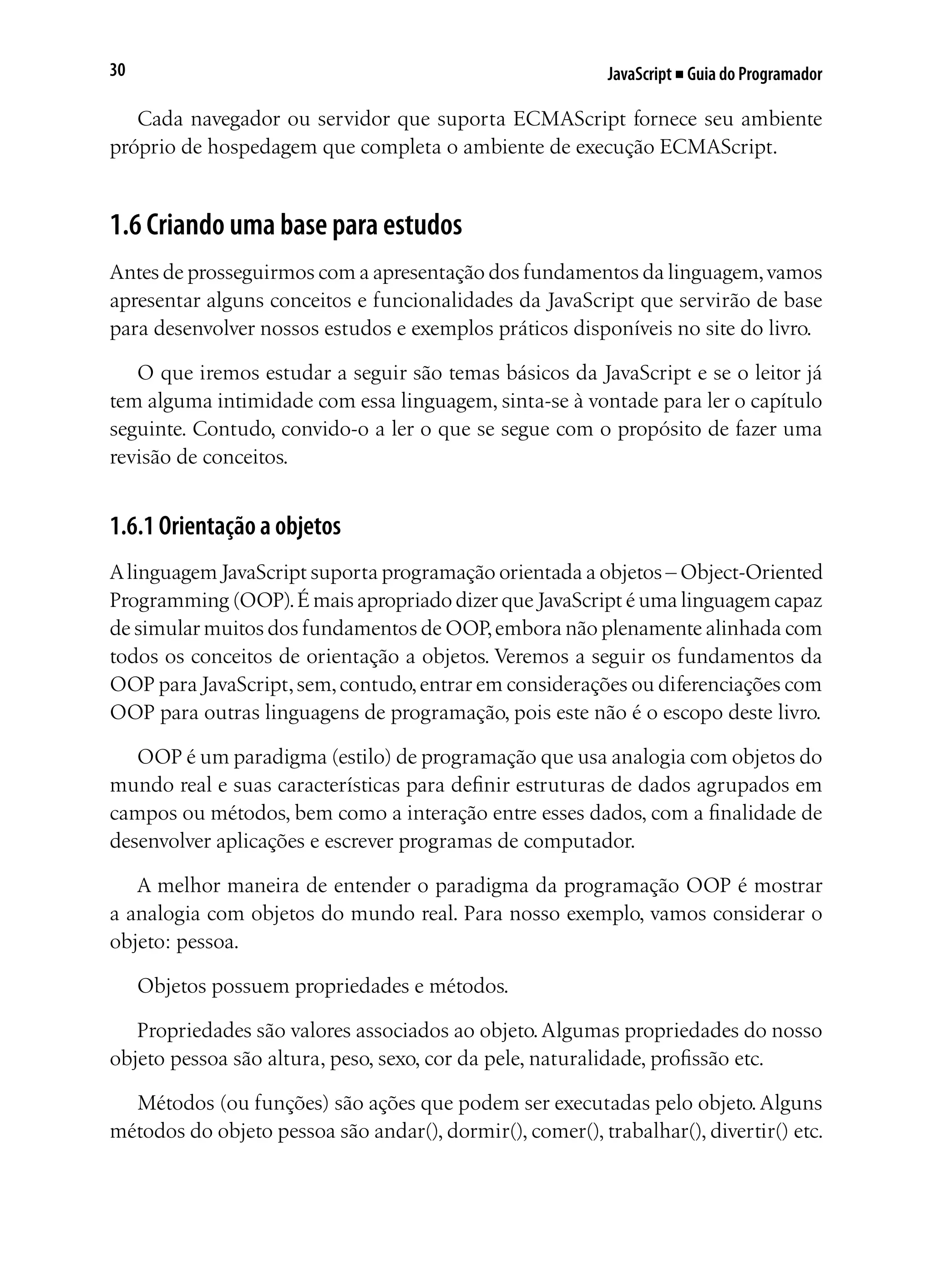 JavaScript ■ Guia do Programador30
Cada navegador ou servidor que suporta ECMAScript fornece seu ambiente
próprio de hospedagem que completa o ambiente de execução ECMAScript.
1.6 Criando uma base para estudos
Antes de prosseguirmos com a apresentação dos fundamentos da linguagem,vamos
apresentar alguns conceitos e funcionalidades da JavaScript que servirão de base
para desenvolver nossos estudos e exemplos práticos disponíveis no site do livro.
O que iremos estudar a seguir são temas básicos da JavaScript e se o leitor já
tem alguma intimidade com essa linguagem, sinta-se à vontade para ler o capítulo
seguinte. Contudo, convido-o a ler o que se segue com o propósito de fazer uma
revisão de conceitos.
1.6.1 Orientação a objetos
Alinguagem JavaScript suporta programação orientada a objetos – Object-Oriented
Programming (OOP).É mais apropriado dizer que JavaScript é uma linguagem capaz
de simular muitos dos fundamentos de OOP,embora não plenamente alinhada com
todos os conceitos de orientação a objetos. Veremos a seguir os fundamentos da
OOP para JavaScript,sem,contudo,entrar em considerações ou diferenciações com
OOP para outras linguagens de programação, pois este não é o escopo deste livro.
OOP é um paradigma (estilo) de programação que usa analogia com objetos do
mundo real e suas características para definir estruturas de dados agrupados em
campos ou métodos, bem como a interação entre esses dados, com a finalidade de
desenvolver aplicações e escrever programas de computador.
A melhor maneira de entender o paradigma da programação OOP é mostrar
a analogia com objetos do mundo real. Para nosso exemplo, vamos considerar o
objeto: pessoa.
Objetos possuem propriedades e métodos.
Propriedades são valores associados ao objeto.Algumas propriedades do nosso
objeto pessoa são altura, peso, sexo, cor da pele, naturalidade, profissão etc.
Métodos (ou funções) são ações que podem ser executadas pelo objeto.Alguns
métodos do objeto pessoa são andar(), dormir(), comer(), trabalhar(), divertir() etc.
 